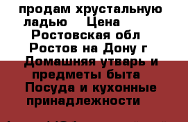 продам хрустальную ладью. › Цена ­ 500 - Ростовская обл., Ростов-на-Дону г. Домашняя утварь и предметы быта » Посуда и кухонные принадлежности   